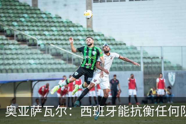 奥亚萨瓦尔：西班牙能抗衡任何队 梅罗这岁数还能踢本身就是成就