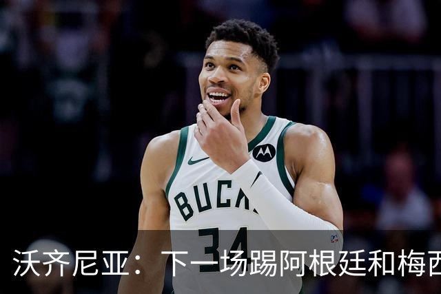 沃齐尼亚：下一场踢阿根廷和梅西是终极荣耀，出线那一刻我乐疯了
