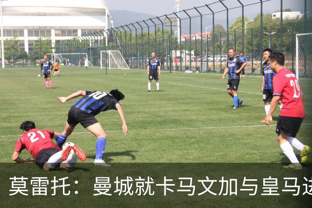莫雷托：曼城就卡马文加与皇马进行了直接接触！穆帅不介意他离开